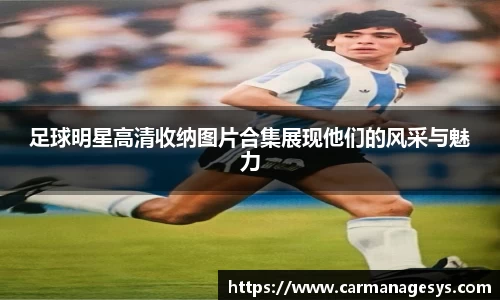 足球明星高清收纳图片合集展现他们的风采与魅力