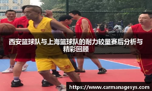 西安篮球队与上海篮球队的耐力较量赛后分析与精彩回顾